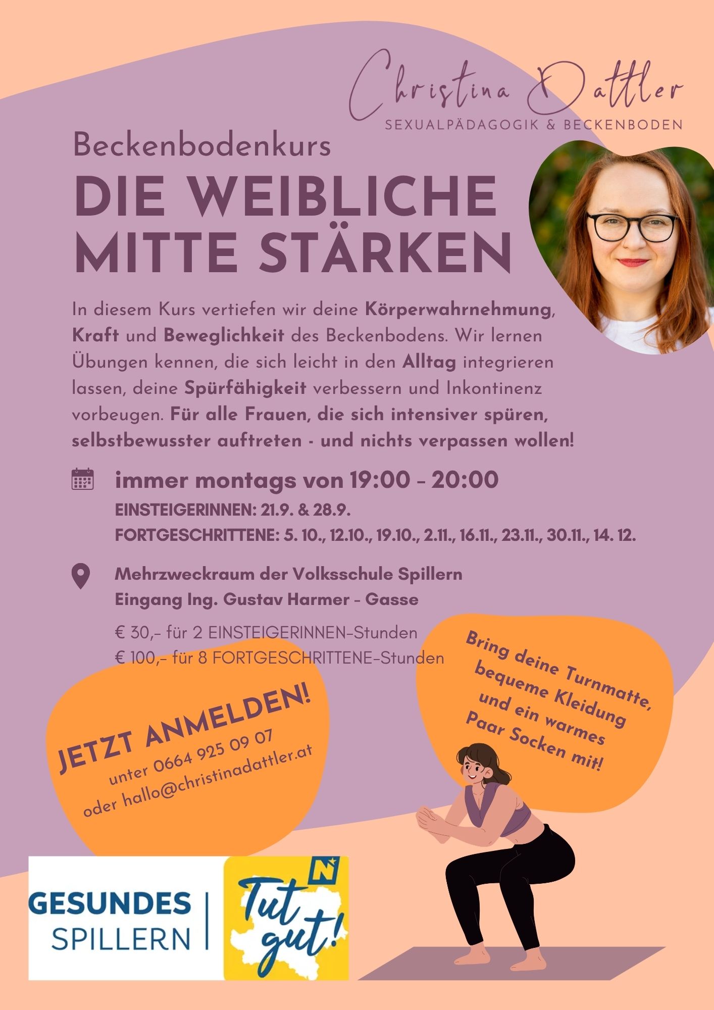 Jetzt anmelden!<br />
unter 0664 925 09 07<br />
oder hallo@christinadattler.at<br />
Bring deine Turnmatte,<br />
bequeme Kleidung<br />
und ein warmes<br />
Paar Socken mit!<br />
Mehrzweckraum der Volksschule Spillern<br />
Eingang Ing. Gustav Harmer - Gasse</p>
<p>€ 30,- für 2 EINSTEIGERINNEN-Stunden<br />
€ 100,- für 8 FORTGESCHRITTENE-Stunden<br />
immer montags von 19:00 - 20:00<br />
EINSTEIGERINNEN: 21.9. & 28.9.<br />
FORTGESCHRITTENE: 5. 10., 12.10., 19.10., 2.11., 16.11., 23.11., 30.11., 14. 12.<br />
In diesem Kurs vertiefen wir deine Körperwahrnehmung, Kraft und Beweglichkeit des Beckenbodens. Wir lernen Übungen kennen, die sich leicht in den Alltag integrieren lassen, deine Spürfähigkeit verbessern und Inkontinenz vorbeugen. Für alle Frauen, die sich intensiver spüren,<br />
selbstbewusster auftreten - und nichts verpassen wollen!<br />
Die weibliche<br />
Mitte stärken<br />
Beckenbodenkurs